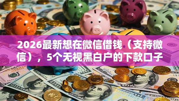 2026最新想在微信借钱(支持微信),5个无视黑白户的下款口子无私分享 2026最新想在微信借钱(支持微信),5个无视黑白户的下款口子无私分享