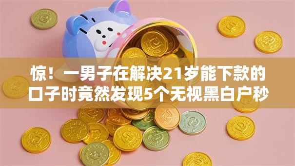 惊!一男子在解决21岁能下款的口子时竟然发现5个无视黑白户秒下款口子软件,事后分享了出来 惊!一男子在解决21岁能下款的口子时竟然发现5个无视黑白户秒下款口子软件,事后分享了出来