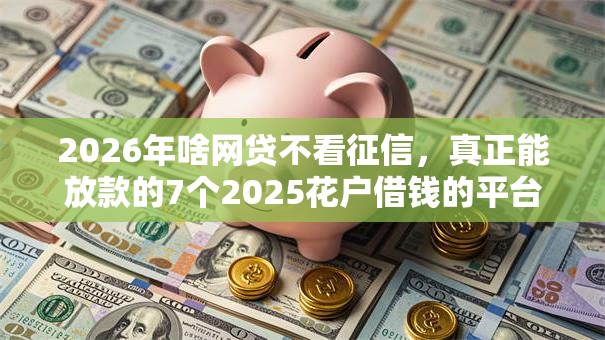 2026年啥网贷不看征信，真正能放款的7个2025花户借钱的平台100%能借到推荐