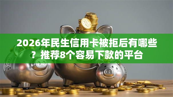 2026年民生信用卡被拒后有哪些？推荐8个容易下款的平台