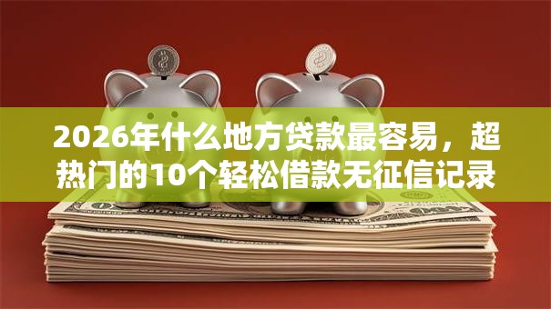 2026年什么地方贷款最容易，超热门的10个轻松借款无征信记录的软件推荐