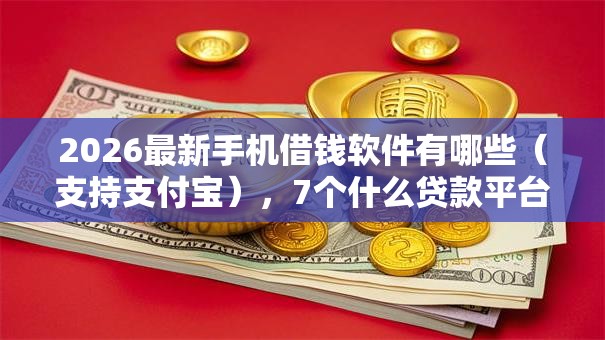 2026最新手机借钱软件有哪些（支持支付宝），7个什么贷款平台容易通过无私分享