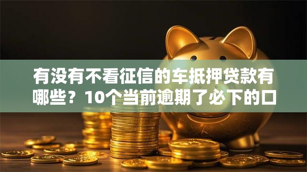 有没有不看征信的车抵押贷款有哪些？10个当前逾期了必下的口子推荐给你