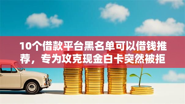 10个借款平台黑名单可以借钱推荐，专为攻克现金白卡突然被拒难题