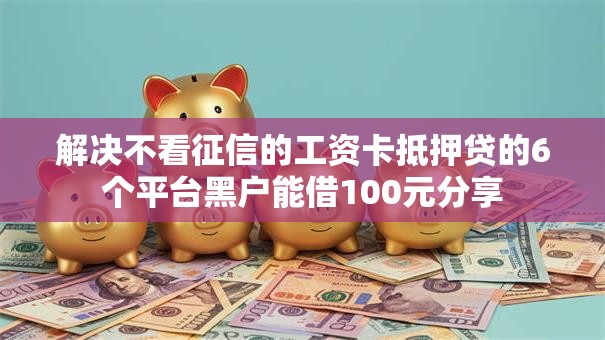 解决不看征信的工资卡抵押贷的6个平台黑户能借100元分享
