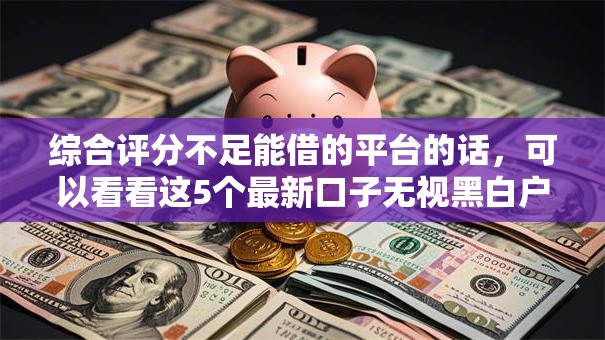 综合评分不足能借的平台的话，可以看看这5个最新口子无视黑白户网贷