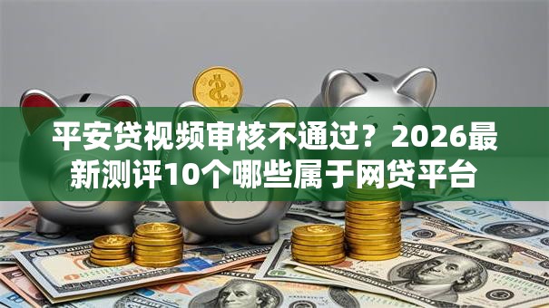 平安贷视频审核不通过？2026最新测评10个哪些属于网贷平台