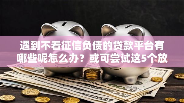 遇到不看征信负债的贷款平台有哪些呢怎么办?或可尝试这5个放款新口子 遇到不看征信负债的贷款平台有哪些呢怎么办?或可尝试这5个放款新口子