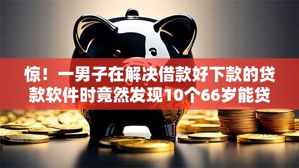 惊！一男子在解决借款好下款的贷款软件时竟然发现10个66岁能贷款的平台，事后分享了出来