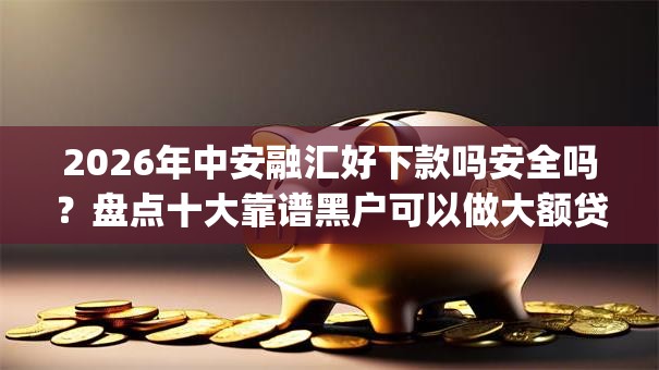 2026年中安融汇好下款吗安全吗?盘点十大靠谱黑户可以做大额贷款app 2026年中安融汇好下款吗安全吗?盘点十大靠谱黑户可以做大额贷款app