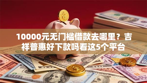 10000元无门槛借款去哪里？吉祥普惠好下款吗看这5个平台