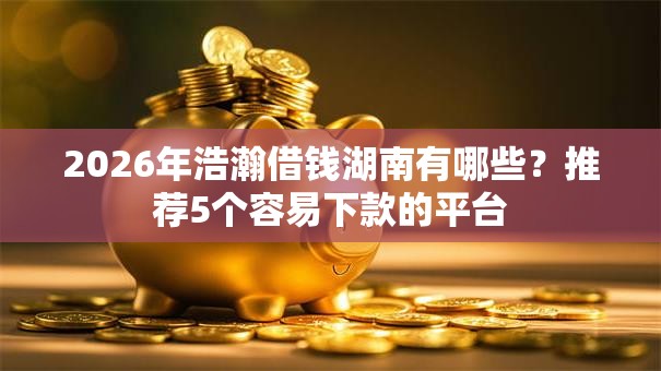 2026年浩瀚借钱湖南有哪些？推荐5个容易下款的平台