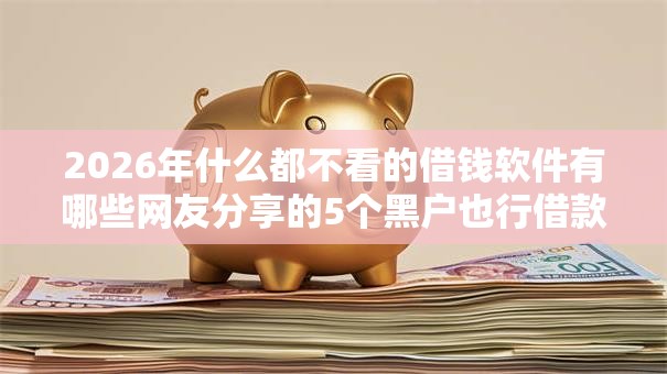 2026年什么都不看的借钱软件有哪些网友分享的5个黑户也行借款的软件我觉得不错！