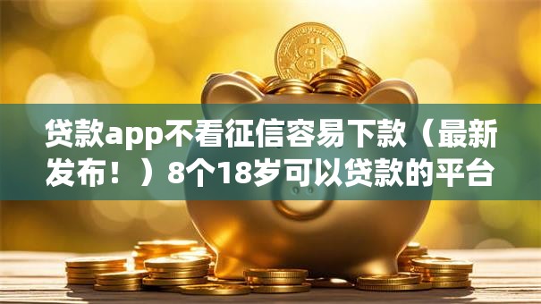 贷款app不看征信容易下款（最新发布！）8个18岁可以贷款的平台