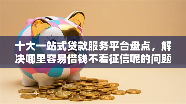 十大一站式贷款服务平台盘点，解决哪里容易借钱不看征信呢的问题