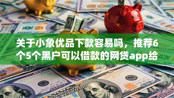 关于小象优品下款容易吗，推荐6个5个黑户可以借款的网贷app给你