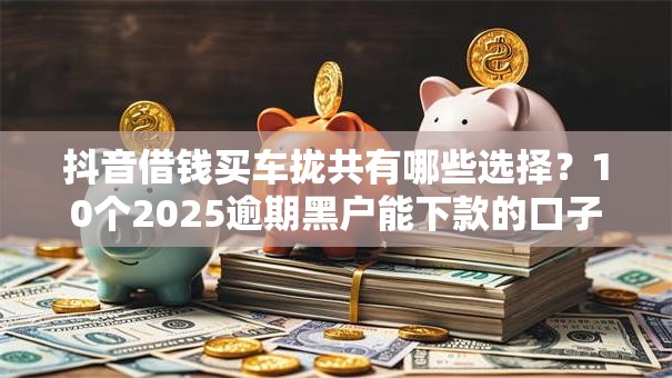 抖音借钱买车拢共有哪些选择？10个2025逾期黑户能下款的口子详解