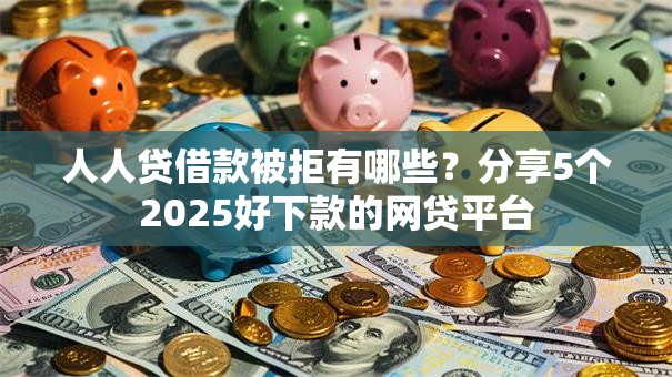 人人贷借款被拒有哪些？分享5个2025好下款的网贷平台