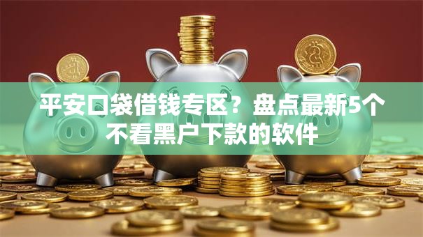 平安口袋借钱专区？盘点最新5个不看黑户下款的软件