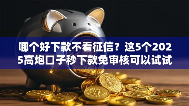 哪个好下款不看征信？这5个2025高炮口子秒下款免审核可以试试