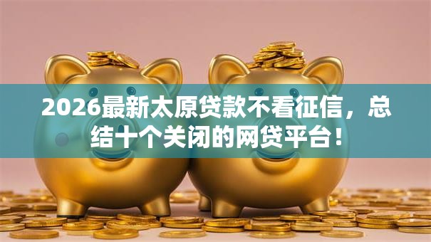 2026最新太原贷款不看征信,总结十个关闭的网贷平台! 2026最新太原贷款不看征信,总结十个关闭的网贷平台!