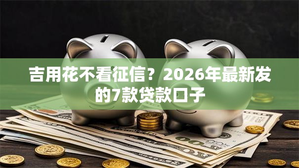 吉用花不看征信?2026年最新发的7款贷款口子 吉用花不看征信?2026年最新发的7款贷款口子