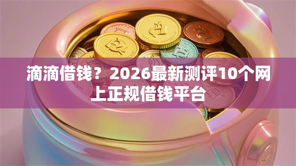 滴滴借钱？2026最新测评10个网上正规借钱平台