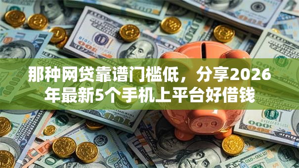 那种网贷靠谱门槛低，分享2026年最新5个手机上平台好借钱