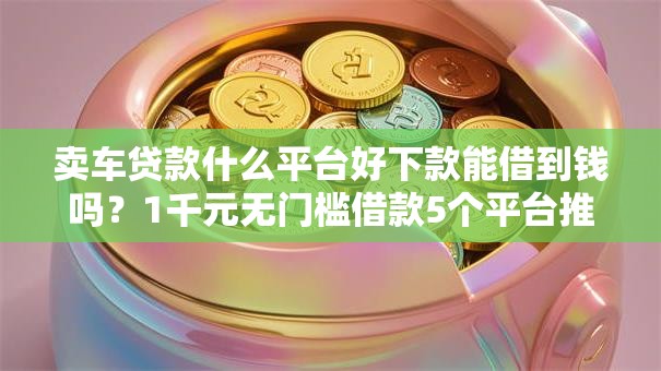 卖车贷款什么平台好下款能借到钱吗？1千元无门槛借款5个平台推荐