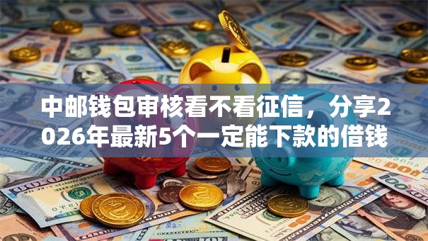 中邮钱包审核看不看征信，分享2026年最新5个一定能下款的借钱平台