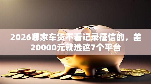 2026哪家车贷不看记录征信的，差20000元就选这7个平台