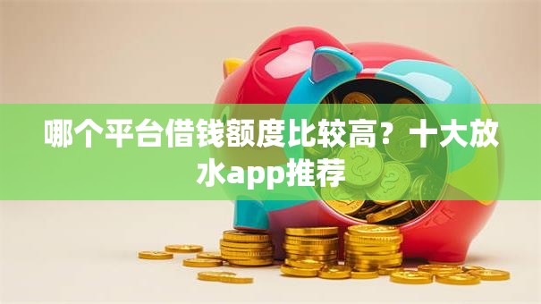 哪个平台借钱额度比较高？十大放水app推荐