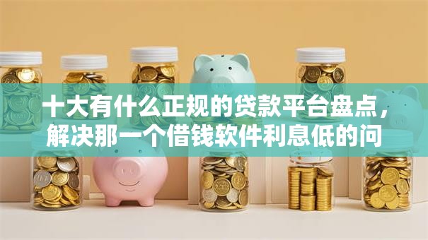 十大有什么正规的贷款平台盘点，解决那一个借钱软件利息低的问题