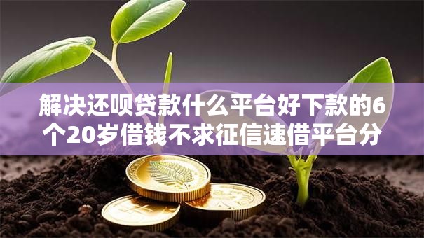 解决还呗贷款什么平台好下款的6个20岁借钱不求征信速借平台分享 解决还呗贷款什么平台好下款的6个20岁借钱不求征信速借平台分享