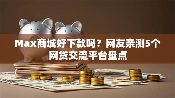 Max商城好下款吗？网友亲测5个网贷交流平台盘点