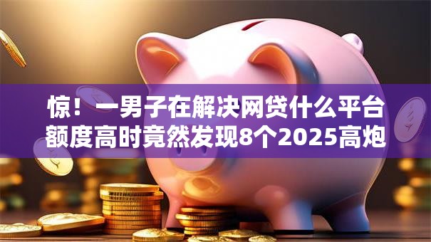 惊！一男子在解决网贷什么平台额度高时竟然发现8个2025高炮口子秒下款，事后分享了出来