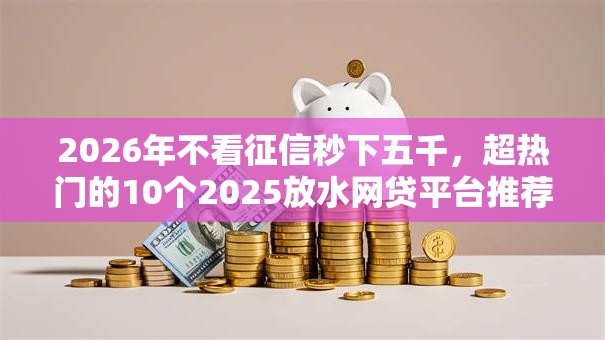 2026年不看征信秒下五千，超热门的10个2025放水网贷平台推荐