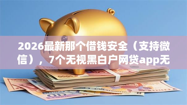 2026最新那个借钱安全（支持微信），7个无视黑白户网贷app无私分享