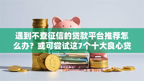 遇到不查征信的贷款平台推荐怎么办?或可尝试这7个十大良心贷款平台利息低一点 遇到不查征信的贷款平台推荐怎么办?或可尝试这7个十大良心贷款平台利息低一点