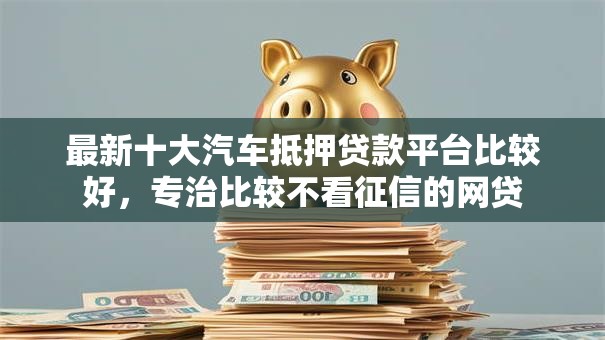 最新十大汽车抵押贷款平台比较好，专治比较不看征信的网贷