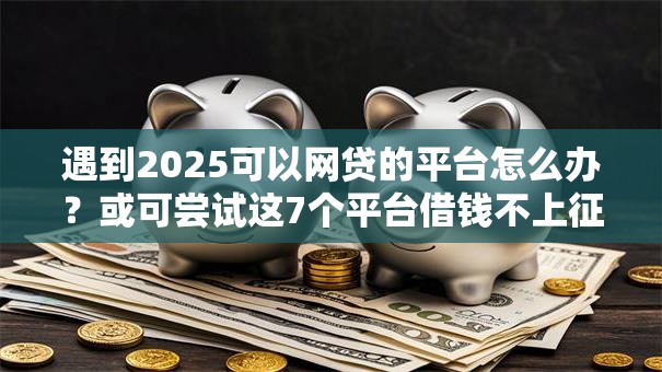 遇到2025可以网贷的平台怎么办?或可尝试这7个平台借钱不上征信 遇到2025可以网贷的平台怎么办?或可尝试这7个平台借钱不上征信