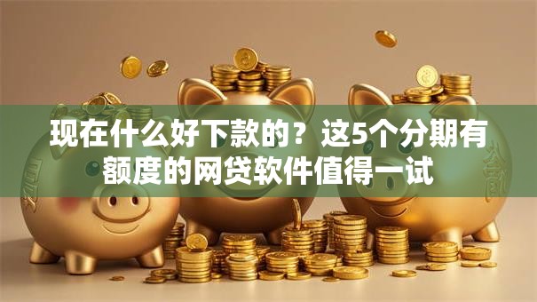 现在什么好下款的？这5个分期有额度的网贷软件值得一试