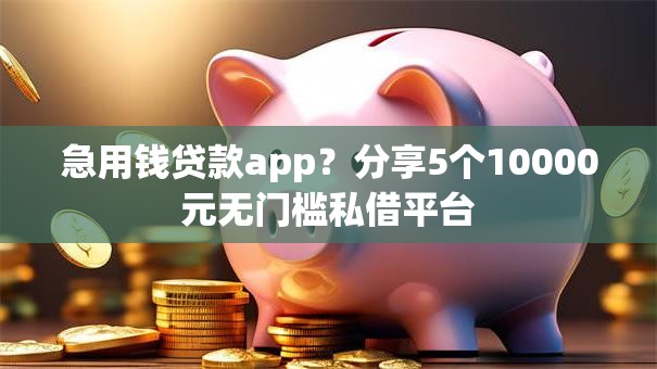 急用钱贷款app？分享5个10000元无门槛私借平台