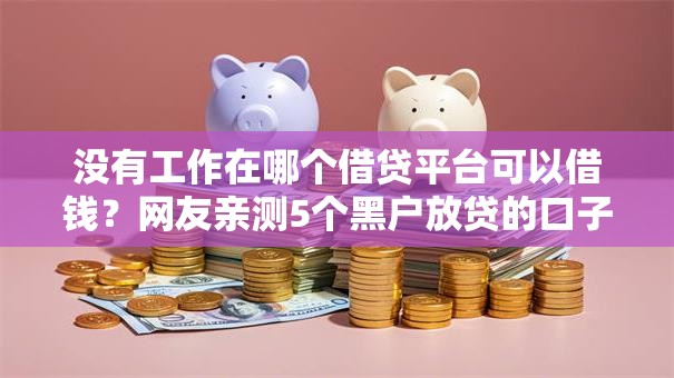 没有工作在哪个借贷平台可以借钱?网友亲测5个黑户放贷的口子盘点 没有工作在哪个借贷平台可以借钱?网友亲测5个黑户放贷的口子盘点