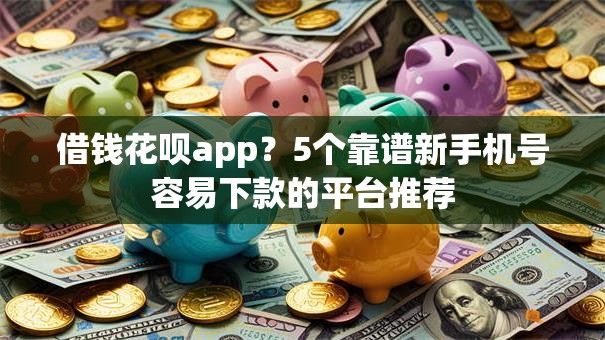 借钱花呗app？5个靠谱新手机号容易下款的平台推荐