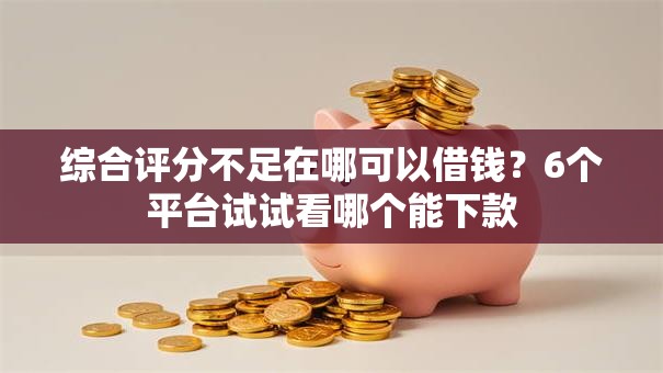 综合评分不足在哪可以借钱？6个平台试试看哪个能下款