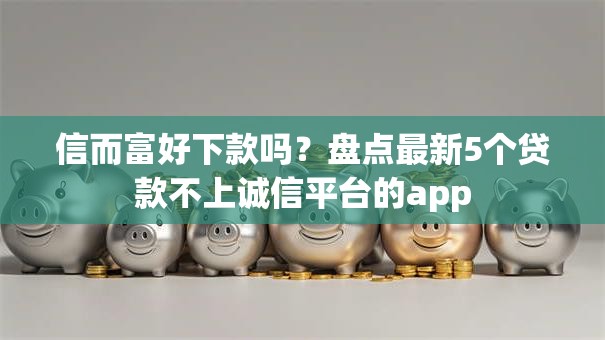 信而富好下款吗？盘点最新5个贷款不上诚信平台的app