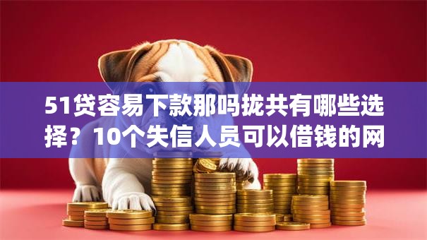 51贷容易下款那吗拢共有哪些选择？10个失信人员可以借钱的网贷app详解