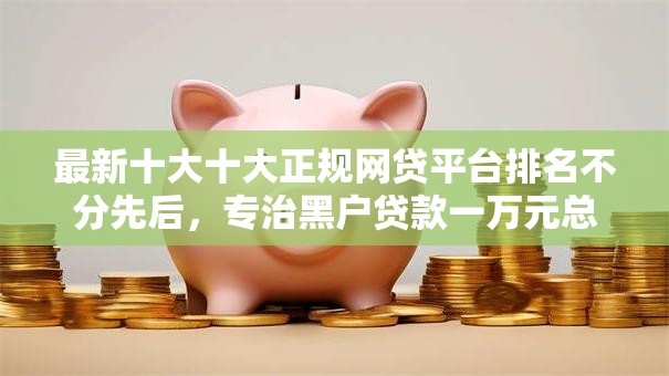 最新十大十大正规网贷平台排名不分先后，专治黑户贷款一万元总利息6000高吗