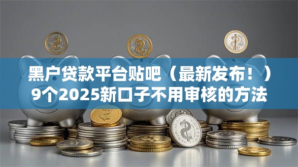 黑户贷款平台贴吧（最新发布！）9个2025新口子不用审核的方法